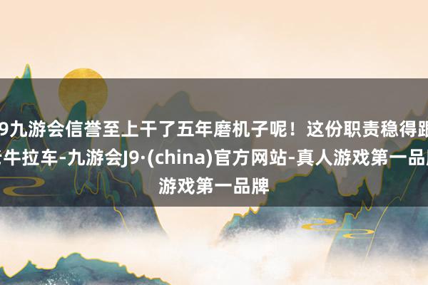 j9九游会信誉至上干了五年磨机子呢！这份职责稳得跟老牛拉车-九游会J9·(china)官方网站-真人游戏第一品牌