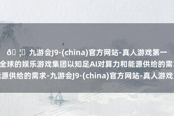 🦄九游会J9·(china)官方网站-真人游戏第一品牌【登录入口】风靡全球的娱乐游戏集团以知足AI对算力和能源供给的需求-九游会J9·(china)官方网站-真人游戏第一品牌