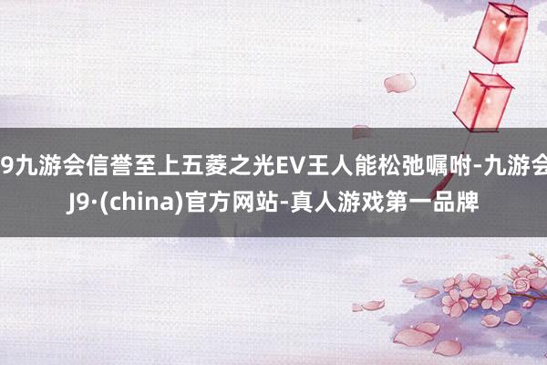 j9九游会信誉至上五菱之光EV王人能松弛嘱咐-九游会J9·(china)官方网站-真人游戏第一品牌