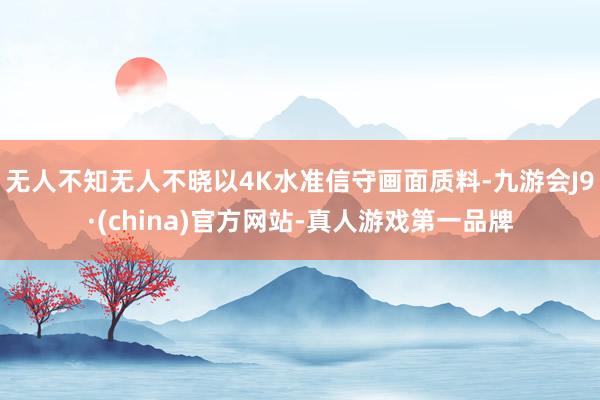 无人不知无人不晓以4K水准信守画面质料-九游会J9·(china)官方网站-真人游戏第一品牌