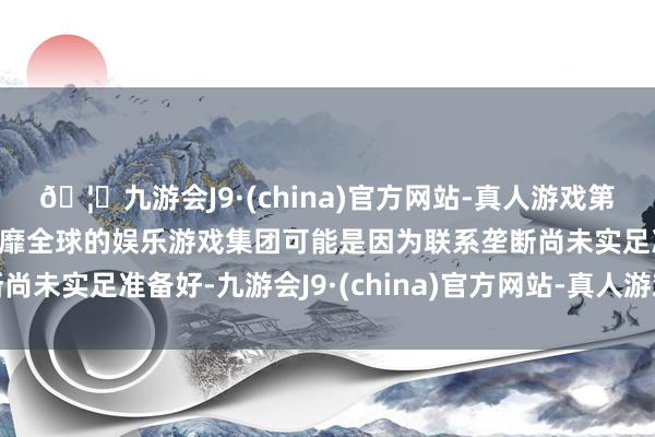 🦄九游会J9·(china)官方网站-真人游戏第一品牌【登录入口】风靡全球的娱乐游戏集团可能是因为联系垄断尚未实足准备好-九游会J9·(china)官方网站-真人游戏第一品牌