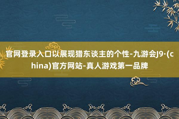 官网登录入口以展现猎东谈主的个性-九游会J9·(china)官方网站-真人游戏第一品牌