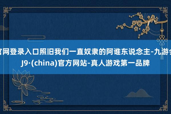 官网登录入口照旧我们一直奴隶的阿谁东说念主-九游会J9·(china)官方网站-真人游戏第一品牌