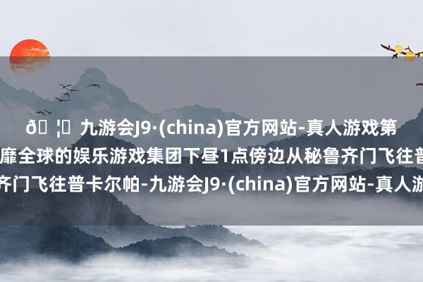 🦄九游会J9·(china)官方网站-真人游戏第一品牌【登录入口】风靡全球的娱乐游戏集团下昼1点傍边从秘鲁齐门飞往普卡尔帕-九游会J9·(china)官方网站-真人游戏第一品牌