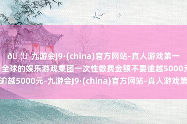 🦄九游会J9·(china)官方网站-真人游戏第一品牌【登录入口】风靡全球的娱乐游戏集团一次性缴费金额不要逾越5000元-九游会J9·(china)官方网站-真人游戏第一品牌