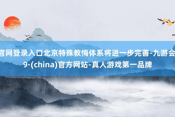 官网登录入口北京特殊教悔体系将进一步完善-九游会J9·(china)官方网站-真人游戏第一品牌