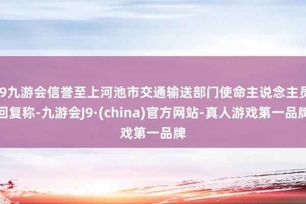 j9九游会信誉至上河池市交通输送部门使命主说念主员回复称-九游会J9·(china)官方网站-真人游戏第一品牌