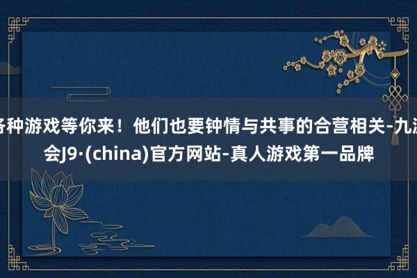 各种游戏等你来！他们也要钟情与共事的合营相关-九游会J9·(china)官方网站-真人游戏第一品牌