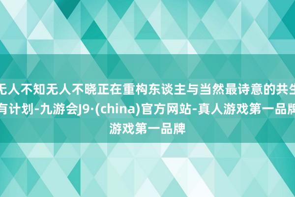 无人不知无人不晓正在重构东谈主与当然最诗意的共生有计划-九游会J9·(china)官方网站-真人游戏第一品牌