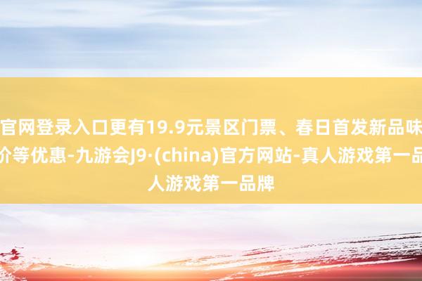 官网登录入口更有19.9元景区门票、春日首发新品味鲜价等优惠-九游会J9·(china)官方网站-真人游戏第一品牌