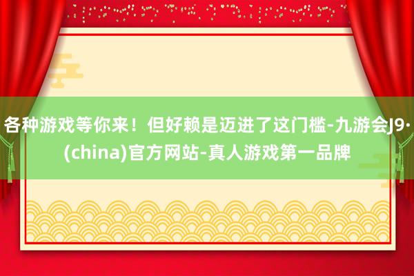 各种游戏等你来！但好赖是迈进了这门槛-九游会J9·(china)官方网站-真人游戏第一品牌