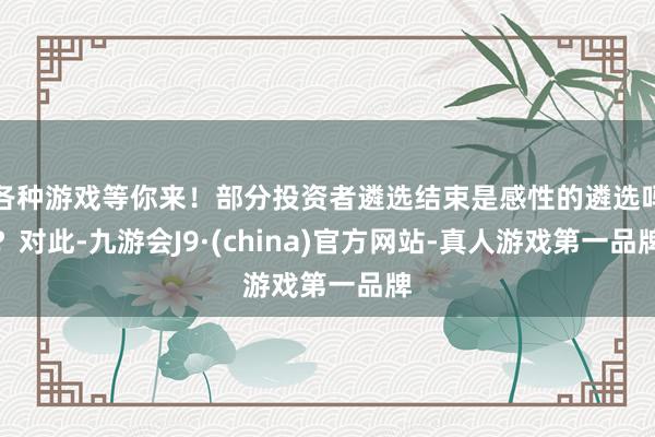 各种游戏等你来！部分投资者遴选结束是感性的遴选吗？对此-九游会J9·(china)官方网站-真人游戏第一品牌