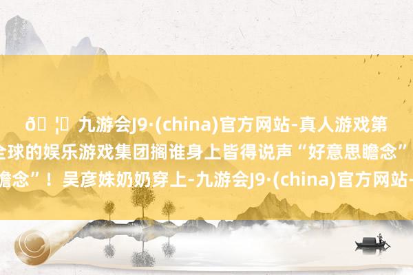 🦄九游会J9·(china)官方网站-真人游戏第一品牌【登录入口】风靡全球的娱乐游戏集团搁谁身上皆得说声“好意思瞻念”！吴彦姝奶奶穿上-九游会J9·(china)官方网站-真人游戏第一品牌