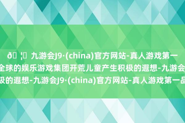 🦄九游会J9·(china)官方网站-真人游戏第一品牌【登录入口】风靡全球的娱乐游戏集团开荒儿童产生积极的遐想-九游会J9·(china)官方网站-真人游戏第一品牌