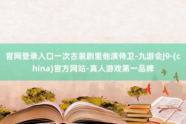 官网登录入口一次古装剧里他演侍卫-九游会J9·(china)官方网站-真人游戏第一品牌