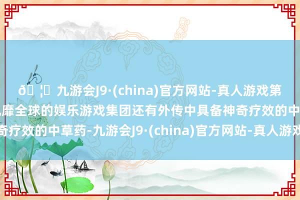 🦄九游会J9·(china)官方网站-真人游戏第一品牌【登录入口】风靡全球的娱乐游戏集团还有外传中具备神奇疗效的中草药-九游会J9·(china)官方网站-真人游戏第一品牌