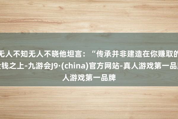 无人不知无人不晓他坦言：“传承并非建造在你赚取的金钱之上-九游会J9·(china)官方网站-真人游戏第一品牌