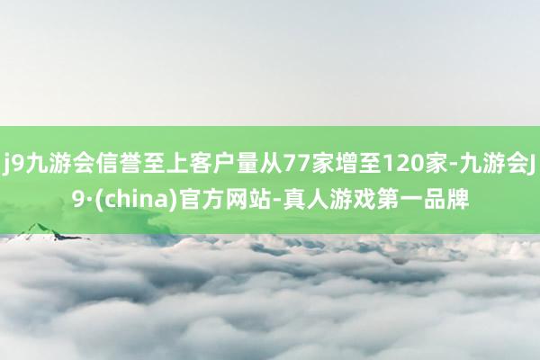 j9九游会信誉至上客户量从77家增至120家-九游会J9·(china)官方网站-真人游戏第一品牌