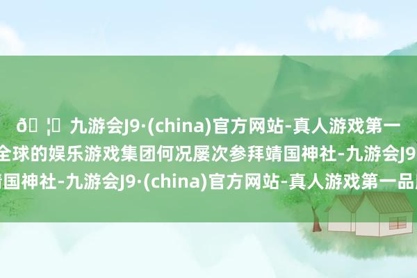 🦄九游会J9·(china)官方网站-真人游戏第一品牌【登录入口】风靡全球的娱乐游戏集团何况屡次参拜靖国神社-九游会J9·(china)官方网站-真人游戏第一品牌