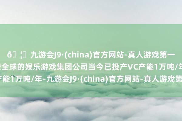 🦄九游会J9·(china)官方网站-真人游戏第一品牌【登录入口】风靡全球的娱乐游戏集团公司当今已投产VC产能1万吨/年-九游会J9·(china)官方网站-真人游戏第一品牌