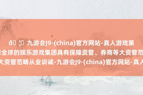 🦄九游会J9·(china)官方网站-真人游戏第一品牌【登录入口】风靡全球的娱乐游戏集团具有保障资管、券商等大资管范畴从业训诫-九游会J9·(china)官方网站-真人游戏第一品牌