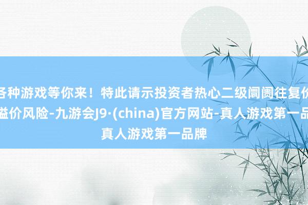 各种游戏等你来！特此请示投资者热心二级阛阓往复价钱溢价风险-九游会J9·(china)官方网站-真人游戏第一品牌