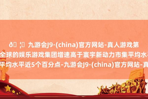 🦄九游会J9·(china)官方网站-真人游戏第一品牌【登录入口】风靡全球的娱乐游戏集团增速高于寰宇新动力市集平均水平近5个百分点-九游会J9·(china)官方网站-真人游戏第一品牌