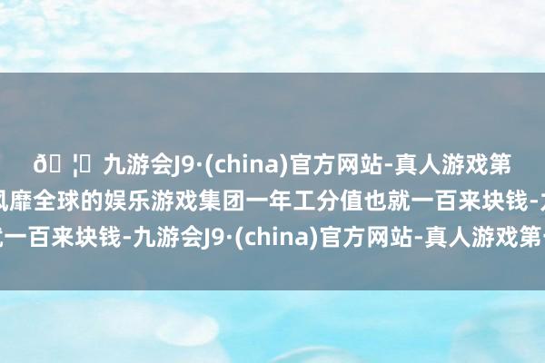 🦄九游会J9·(china)官方网站-真人游戏第一品牌【登录入口】风靡全球的娱乐游戏集团一年工分值也就一百来块钱-九游会J9·(china)官方网站-真人游戏第一品牌