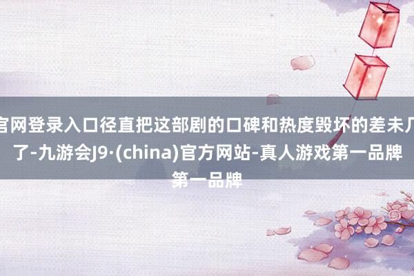 官网登录入口径直把这部剧的口碑和热度毁坏的差未几了-九游会J9·(china)官方网站-真人游戏第一品牌