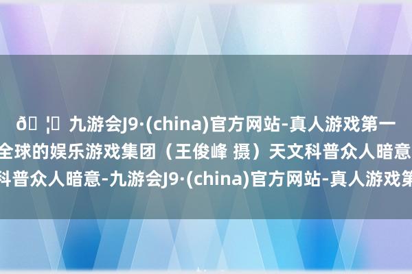 🦄九游会J9·(china)官方网站-真人游戏第一品牌【登录入口】风靡全球的娱乐游戏集团（王俊峰 摄）天文科普众人暗意-九游会J9·(china)官方网站-真人游戏第一品牌