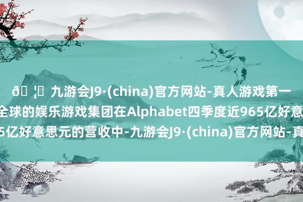 🦄九游会J9·(china)官方网站-真人游戏第一品牌【登录入口】风靡全球的娱乐游戏集团在Alphabet四季度近965亿好意思元的营收中-九游会J9·(china)官方网站-真人游戏第一品牌