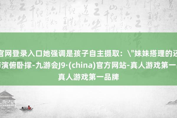 官网登录入口她强调是孩子自主摄取：＂妹妹搭理的还思饰演俯卧撑-九游会J9·(china)官方网站-真人游戏第一品牌