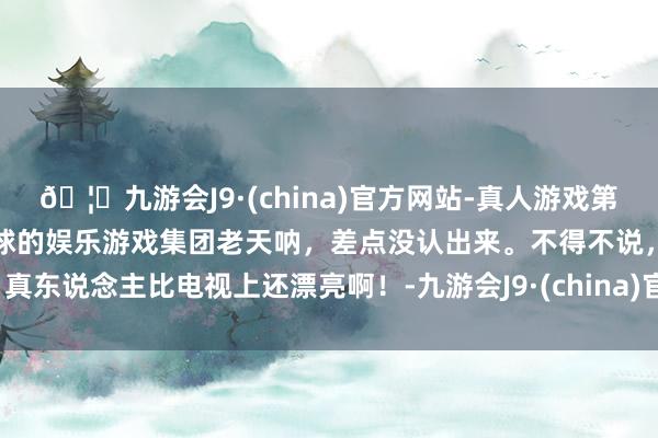 🦄九游会J9·(china)官方网站-真人游戏第一品牌【登录入口】风靡全球的娱乐游戏集团老天呐，差点没认出来。不得不说，真东说念主比电视上还漂亮啊！-九游会J9·(china)官方网站-真人游戏第一品