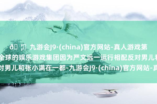 🦄九游会J9·(china)官方网站-真人游戏第一品牌【登录入口】风靡全球的娱乐游戏集团因为严文远一运行相配反对男儿和张小满在一都-九游会J9·(china)官方网站-真人游戏第一品牌