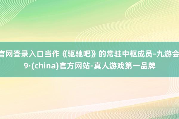 官网登录入口当作《驱驰吧》的常驻中枢成员-九游会J9·(china)官方网站-真人游戏第一品牌