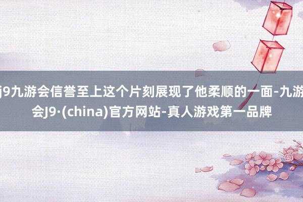j9九游会信誉至上这个片刻展现了他柔顺的一面-九游会J9·(china)官方网站-真人游戏第一品牌