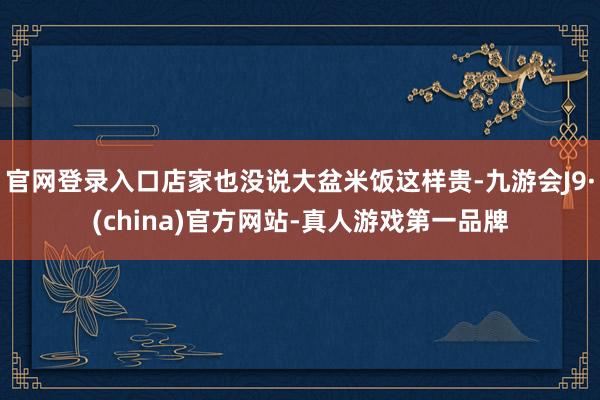 官网登录入口店家也没说大盆米饭这样贵-九游会J9·(china)官方网站-真人游戏第一品牌