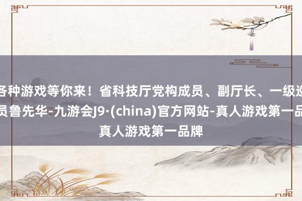 各种游戏等你来！省科技厅党构成员、副厅长、一级巡查员鲁先华-九游会J9·(china)官方网站-真人游戏第一品牌