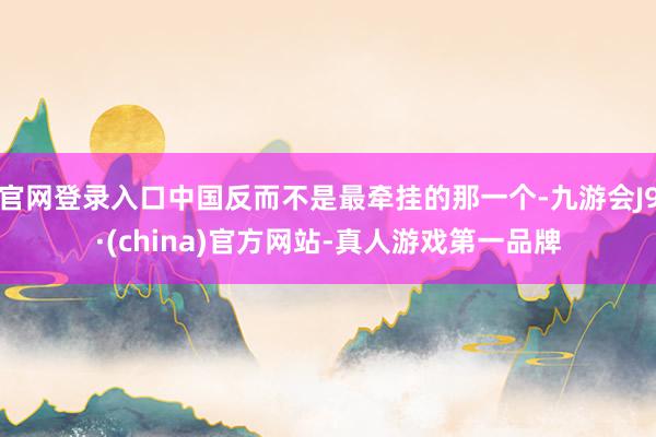 官网登录入口中国反而不是最牵挂的那一个-九游会J9·(china)官方网站-真人游戏第一品牌