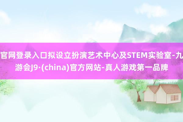 官网登录入口拟设立扮演艺术中心及STEM实验室-九游会J9·(china)官方网站-真人游戏第一品牌