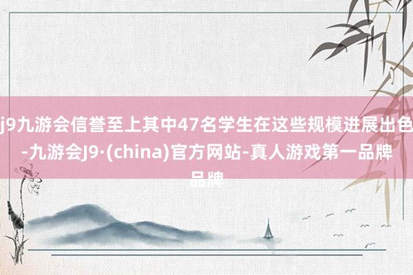 j9九游会信誉至上其中47名学生在这些规模进展出色-九游会J9·(china)官方网站-真人游戏第一品牌