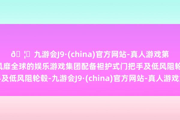 🦄九游会J9·(china)官方网站-真人游戏第一品牌【登录入口】风靡全球的娱乐游戏集团配备袒护式门把手及低风阻轮毂-九游会J9·(china)官方网站-真人游戏第一品牌