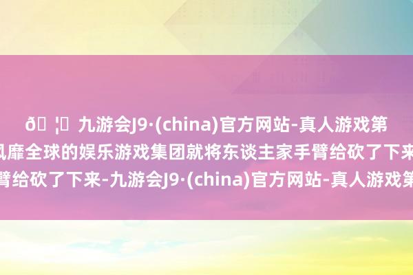 🦄九游会J9·(china)官方网站-真人游戏第一品牌【登录入口】风靡全球的娱乐游戏集团就将东谈主家手臂给砍了下来-九游会J9·(china)官方网站-真人游戏第一品牌