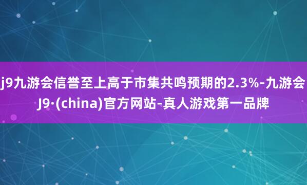 j9九游会信誉至上高于市集共鸣预期的2.3%-九游会J9·(china)官方网站-真人游戏第一品牌