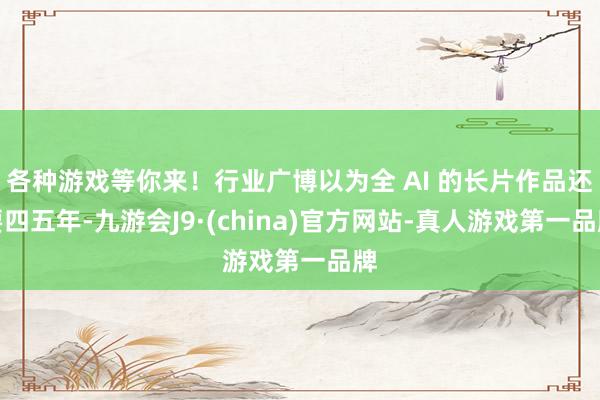 各种游戏等你来！行业广博以为全 AI 的长片作品还要四五年-九游会J9·(china)官方网站-真人游戏第一品牌