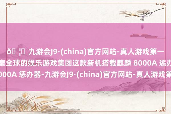 🦄九游会J9·(china)官方网站-真人游戏第一品牌【登录入口】风靡全球的娱乐游戏集团这款新机搭载麒麟 8000A 惩办器-九游会J9·(china)官方网站-真人游戏第一品牌