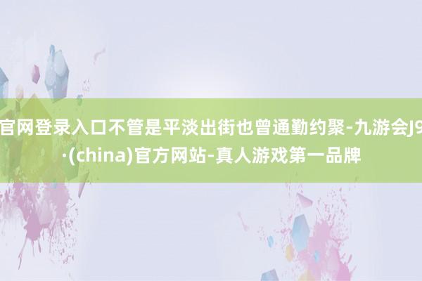 官网登录入口不管是平淡出街也曾通勤约聚-九游会J9·(china)官方网站-真人游戏第一品牌