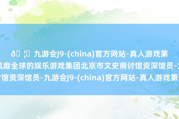🦄九游会J9·(china)官方网站-真人游戏第一品牌【登录入口】风靡全球的娱乐游戏集团北京市文史商讨馆资深馆员-九游会J9·(china)官方网站-真人游戏第一品牌
