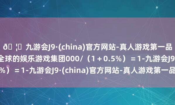 🦄九游会J9·(china)官方网站-真人游戏第一品牌【登录入口】风靡全球的娱乐游戏集团000/（1＋0.5%）＝1-九游会J9·(china)官方网站-真人游戏第一品牌