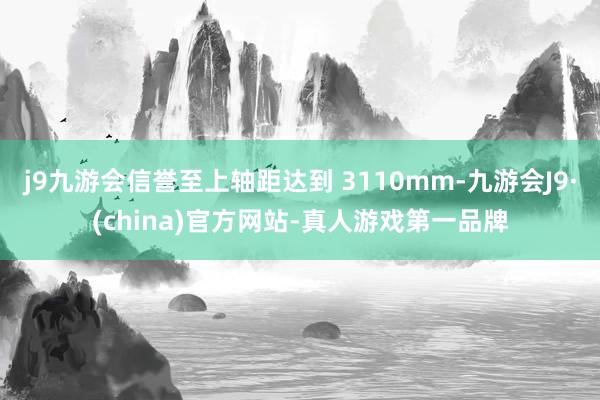 j9九游会信誉至上轴距达到 3110mm-九游会J9·(china)官方网站-真人游戏第一品牌